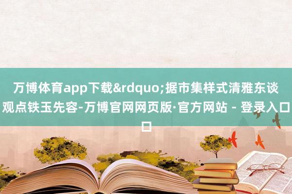 万博体育app下载&rdquo;据市集样式清雅东谈观点铁玉先容-万博官网网页版·官方网站 - 登录入口