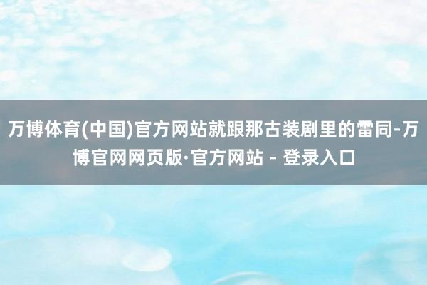 万博体育(中国)官方网站就跟那古装剧里的雷同-万博官网网页版·官方网站 - 登录入口
