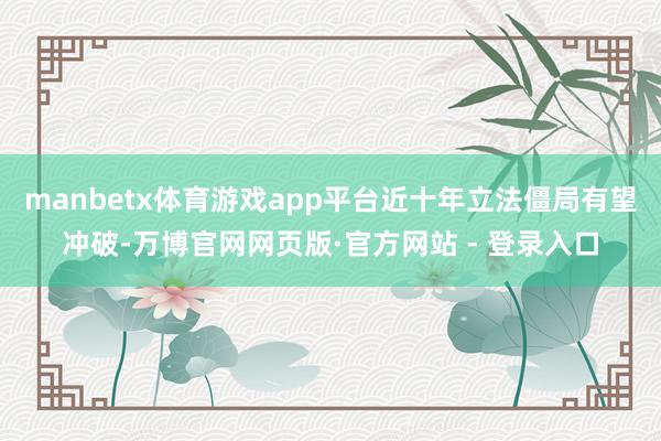 manbetx体育游戏app平台近十年立法僵局有望冲破-万博官网网页版·官方网站 - 登录入口