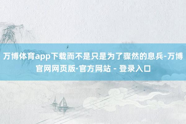 万博体育app下载而不是只是为了骤然的息兵-万博官网网页版·官方网站 - 登录入口
