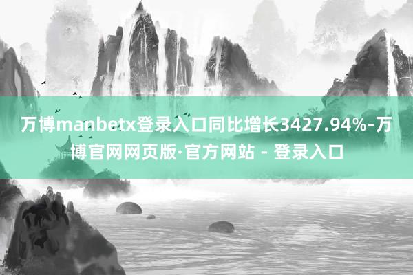 万博manbetx登录入口同比增长3427.94%-万博官网网页版·官方网站 - 登录入口