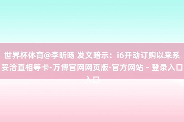 世界杯体育@李昕旸 发文暗示：i6开动订购以来系妥洽直相等卡-万博官网网页版·官方网站 - 登录入口